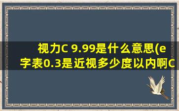 视力C 9.99是什么意思(e字表0.3是近视多少度以内啊C字表0.3又是多少)